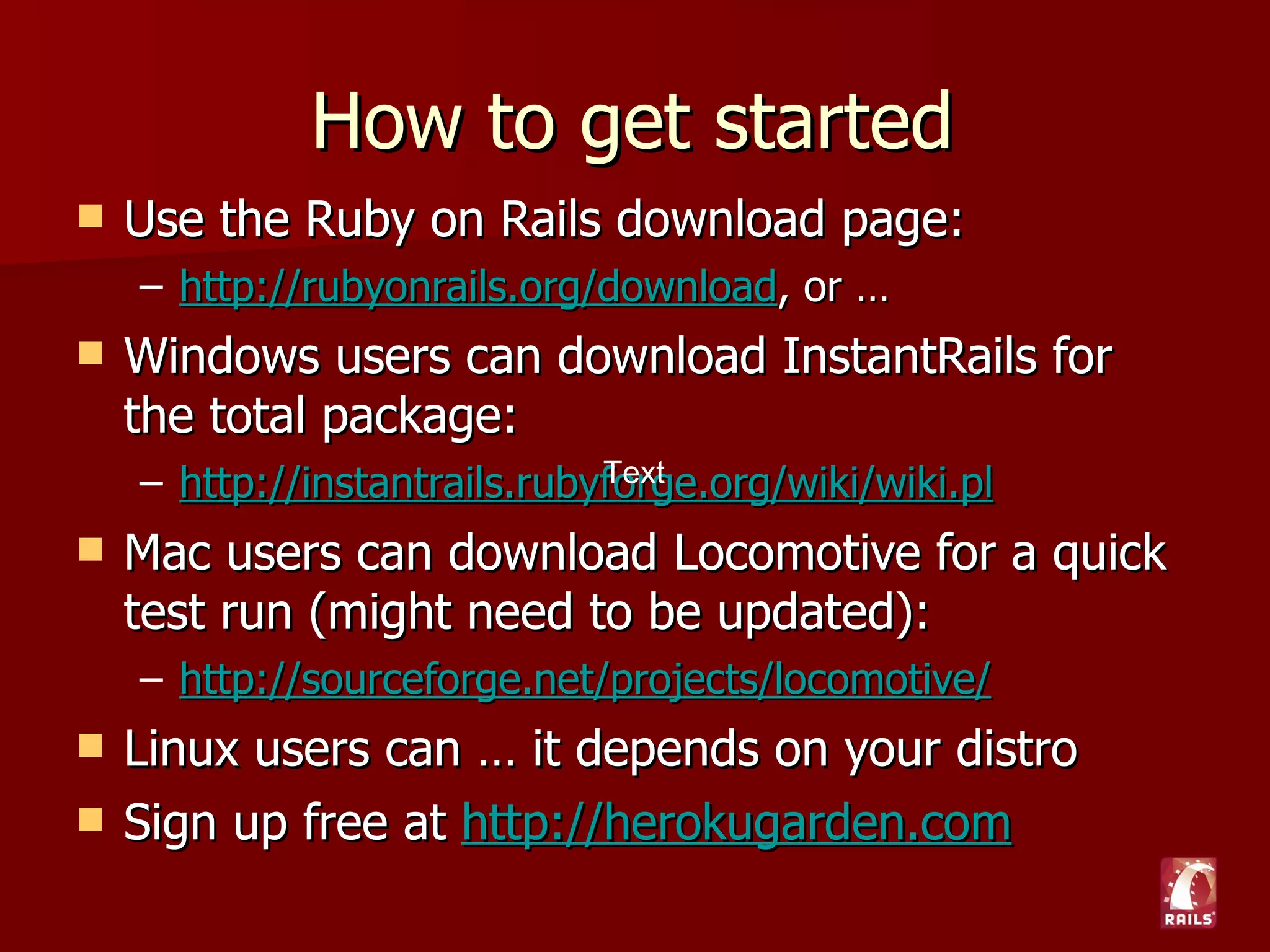 How to get started
   Use the Ruby on Rails download page:
    – http://rubyonrails.org/download, or …
   Windows users can download InstantRails for
    the total package:
    – http://instantrails.rubyforge.org/wiki/wiki.pl
   Mac users can download Locomotive for a quick
    test run (might need to be updated):
    – http://sourceforge.net/projects/locomotive/
   Linux users can … it depends on your distro
   Sign up free at http://herokugarden.com
 