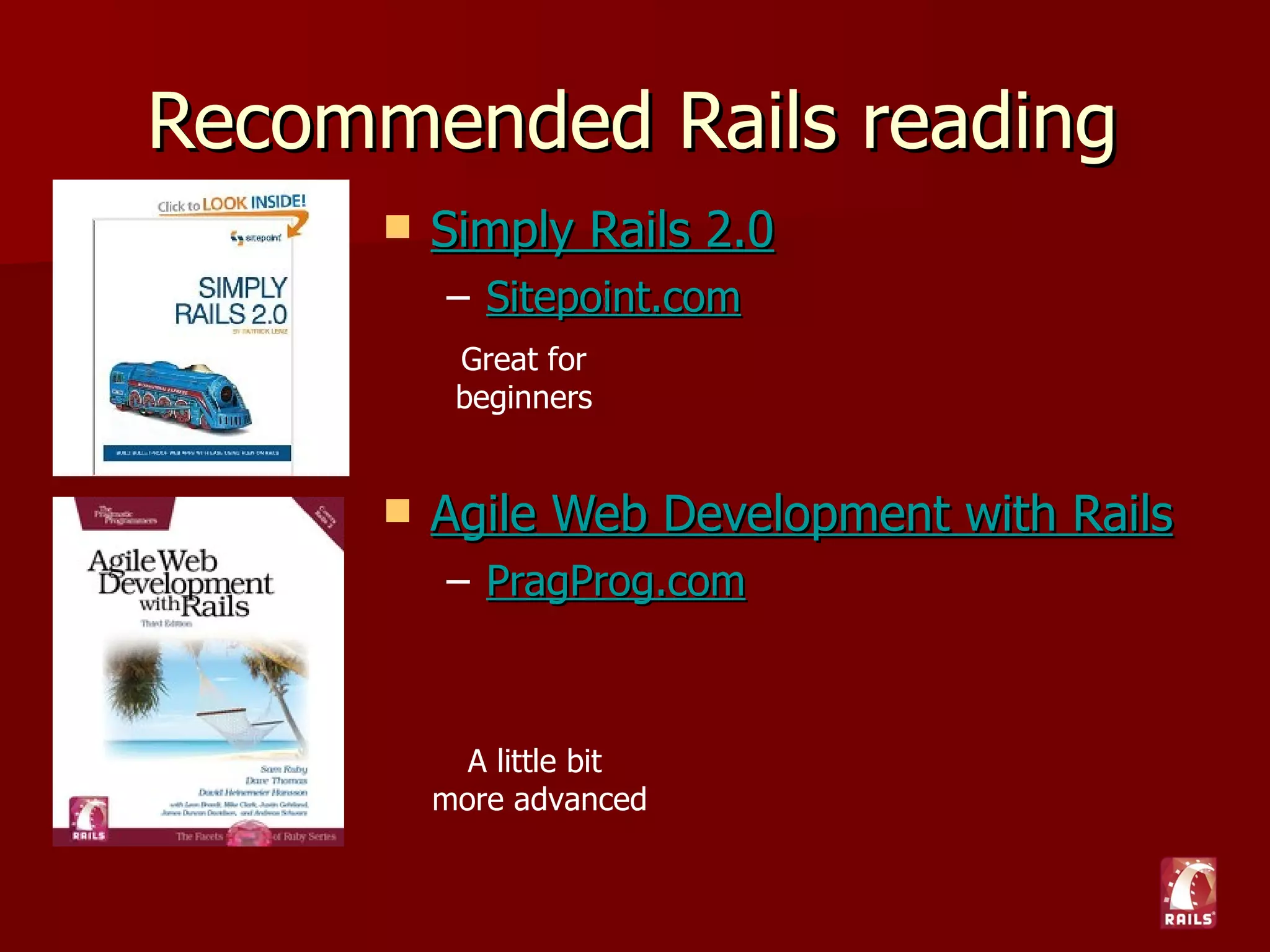Resources
   Ruby on Rails: Talk (Google Group)
    – http://groups.google.com/group/rubyonrails-talk
   Railscasts (free Ruby on Rails screencasts)
    – http://railscasts.com
   Peep Code (paid Rails-related screencasts)
    – http://peepcode.com
   Phusion Passenger (easy deployment module)
    – http://www.modrails.com
   Agile Web Development (plugin central)
    – http://agilewebdevelopment.com/
 