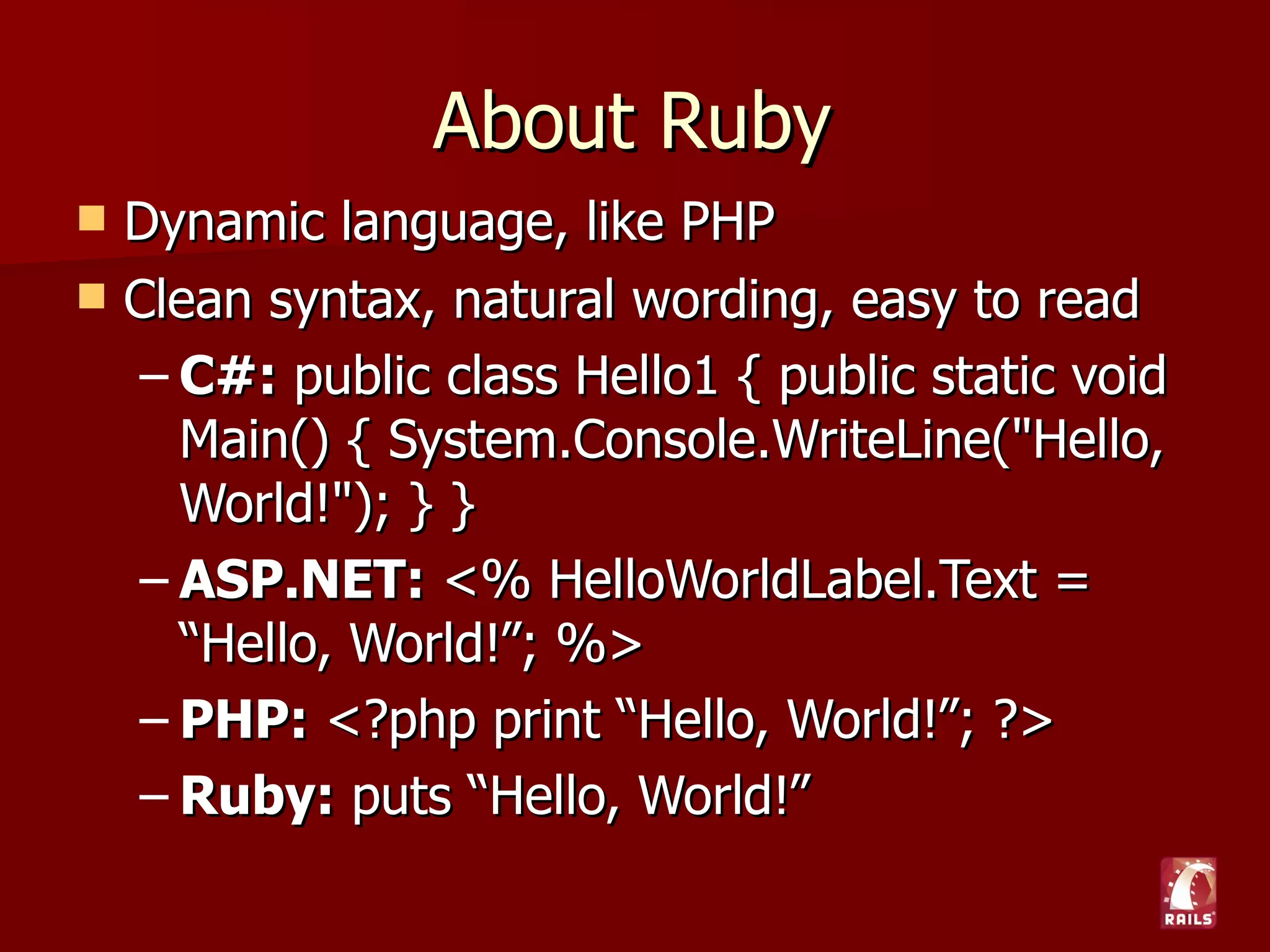 About Ruby
   Dynamic language, like PHP
   Clean syntax, natural wording, easy to read
     – C#: public class Hello1 { public static void
       Main() { System.Console.WriteLine("Hello,
       World!"); } }
     – ASP.NET: <% HelloWorldLabel.Text =
       “Hello, World!”; %>
     – PHP: <?php print “Hello, World!”; ?>
     – Ruby: puts “Hello, World!”
 
