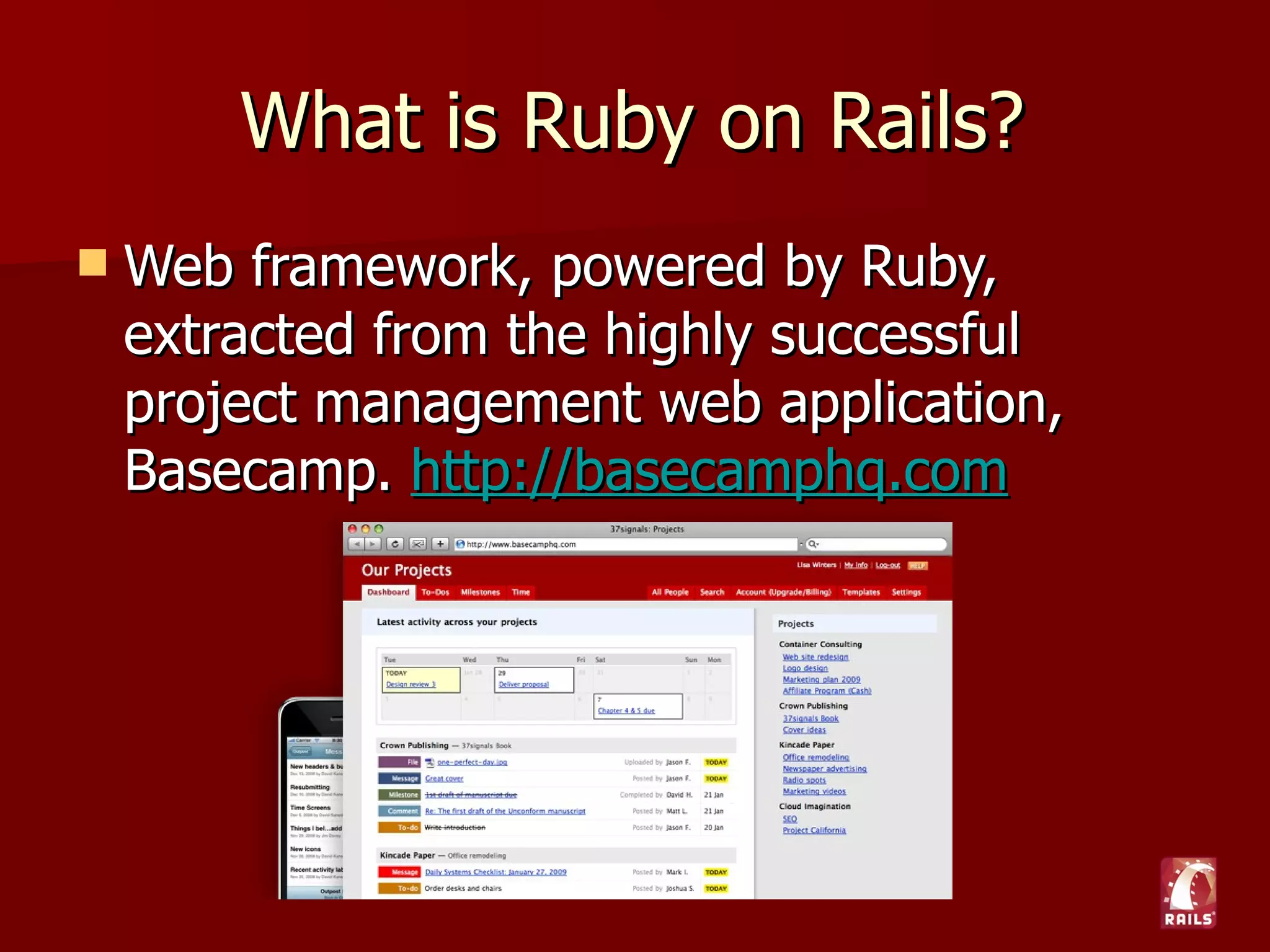 What is Ruby on Rails?
   Web framework, powered by Ruby, extracted
    from the highly successful project
    management web application, Basecamp.
    http://basecamphq.com
 