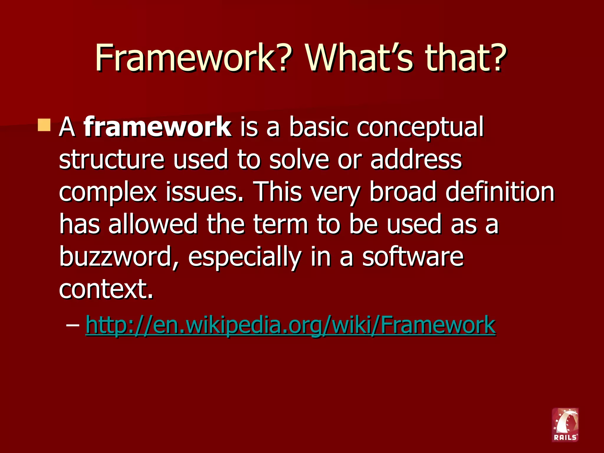 Framework? What’s that?
   A framework is a basic conceptual
    structure used to solve or address
    complex issues. This very broad definition
    has allowed the term to be used as a
    buzzword, especially in a software
    context.
    – http://en.wikipedia.org/wiki/Framework
 