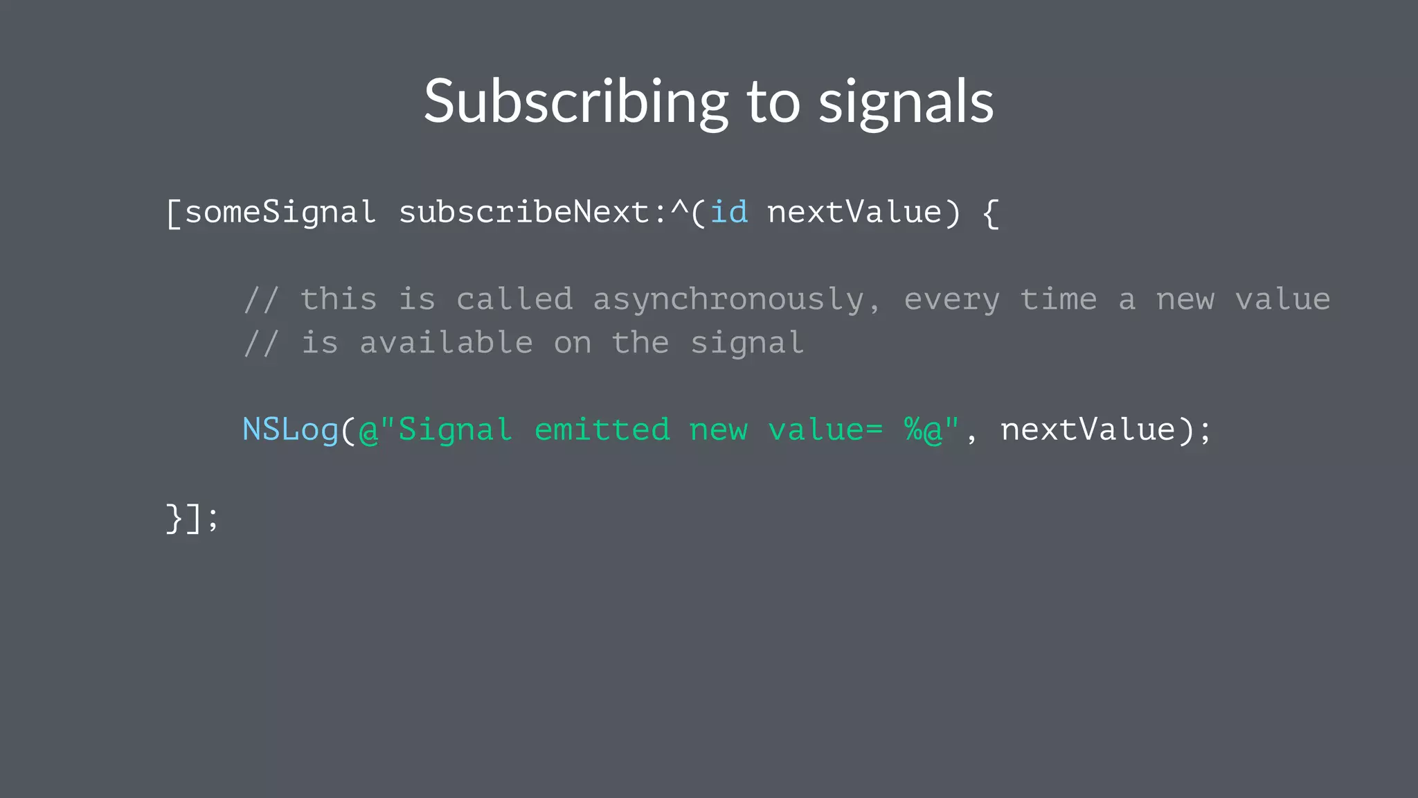 Subscribing*to*signals 
[someSignal subscribeNext:^(id nextValue) { 
// this is called asynchronously, every time a new value 
// is available on the signal 
NSLog(@"Signal emitted new value= %@", nextValue); 
}]; 
 