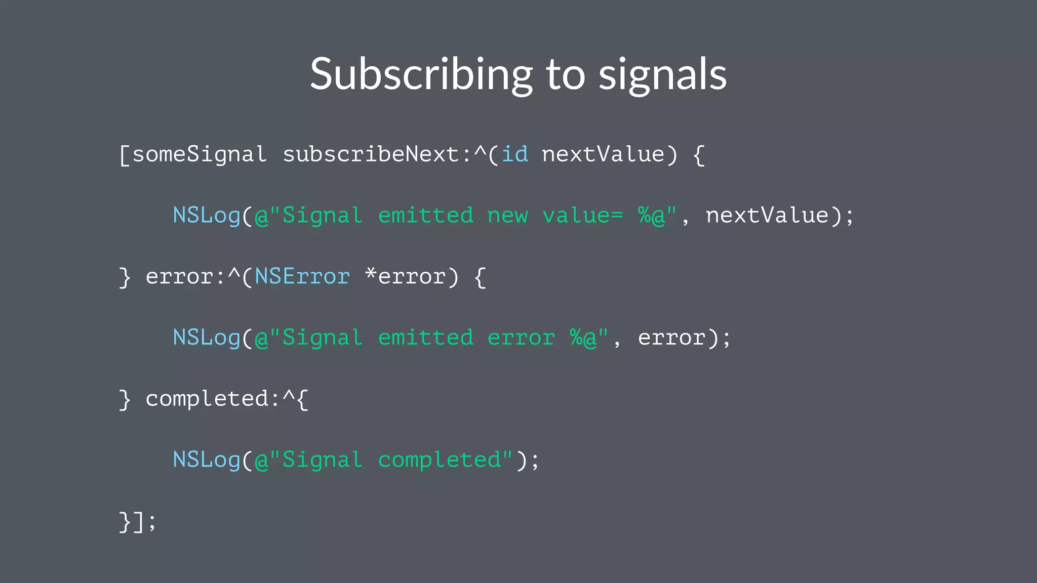 Subscribing*to*signals 
[someSignal subscribeNext:^(id nextValue) { 
NSLog(@"Signal emitted new value= %@", nextValue); 
} error:^(NSError *error) { 
NSLog(@"Signal emitted error %@", error); 
} completed:^{ 
NSLog(@"Signal completed"); 
}]; 
 