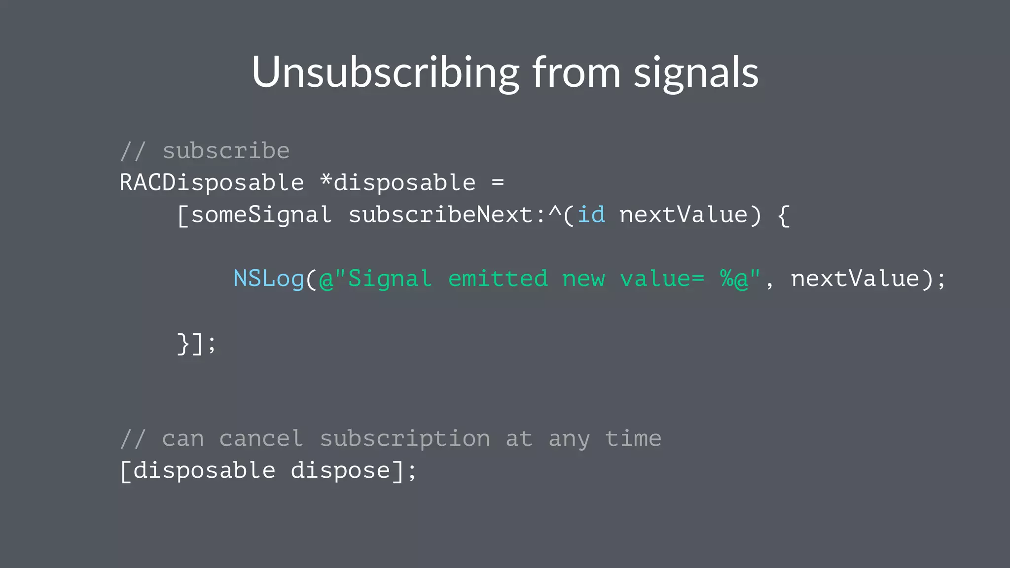 Unsubscribing*from*signals 
// subscribe 
RACDisposable *disposable = 
[someSignal subscribeNext:^(id nextValue) { 
NSLog(@"Signal emitted new value= %@", nextValue); 
}]; 
// can cancel subscription at any time 
[disposable dispose]; 
 