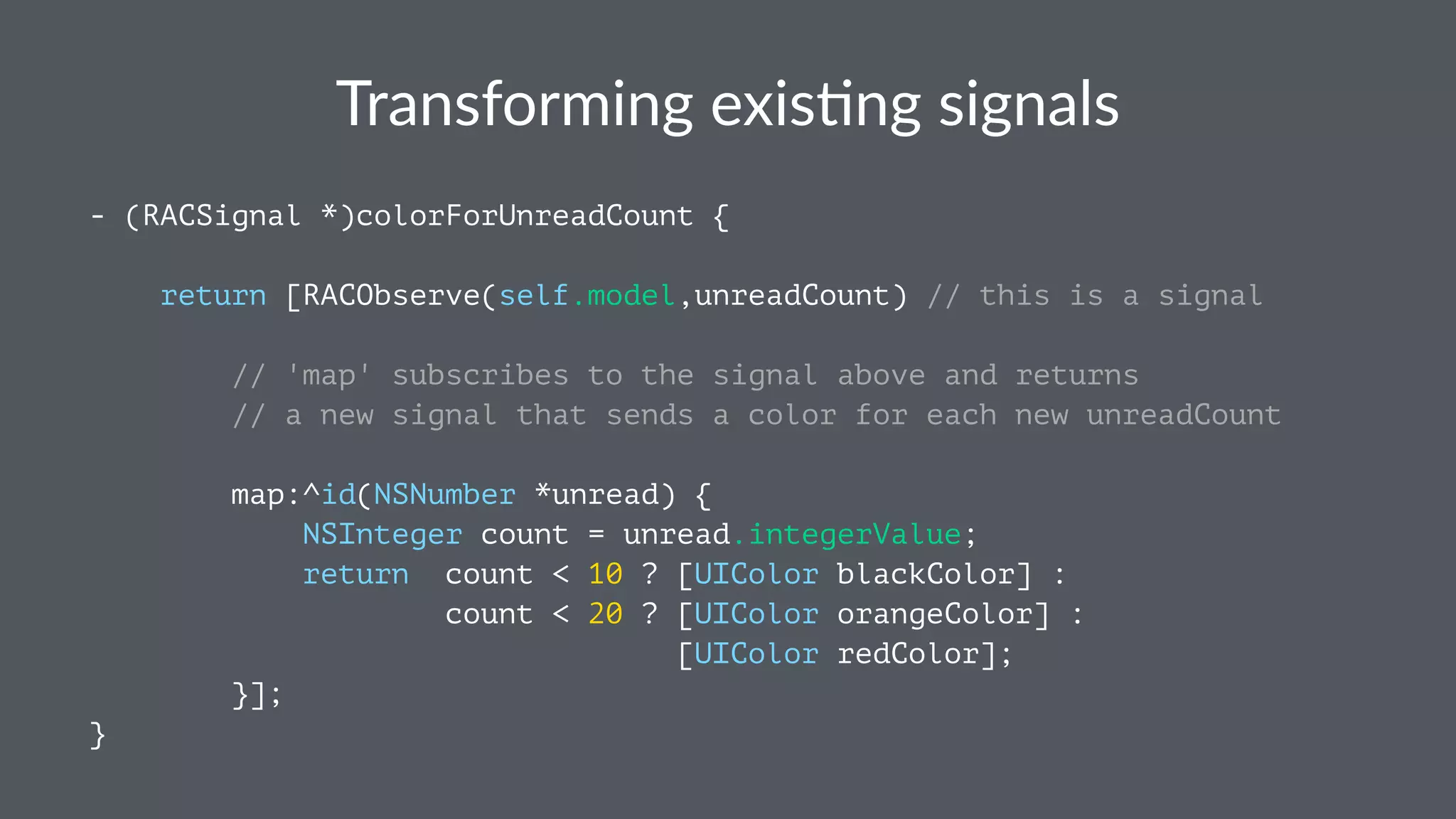 Transforming+exis.ng+signals 
- (RACSignal *)colorForUnreadCount { 
return [RACObserve(self.model,unreadCount) // this is a signal 
// 'map' subscribes to the signal above and returns 
// a new signal that sends a color for each new unreadCount 
map:^id(NSNumber *unread) { 
NSInteger count = unread.integerValue; 
return count < 10 ? [UIColor blackColor] : 
count < 20 ? [UIColor orangeColor] : 
[UIColor redColor]; 
}]; 
} 
 