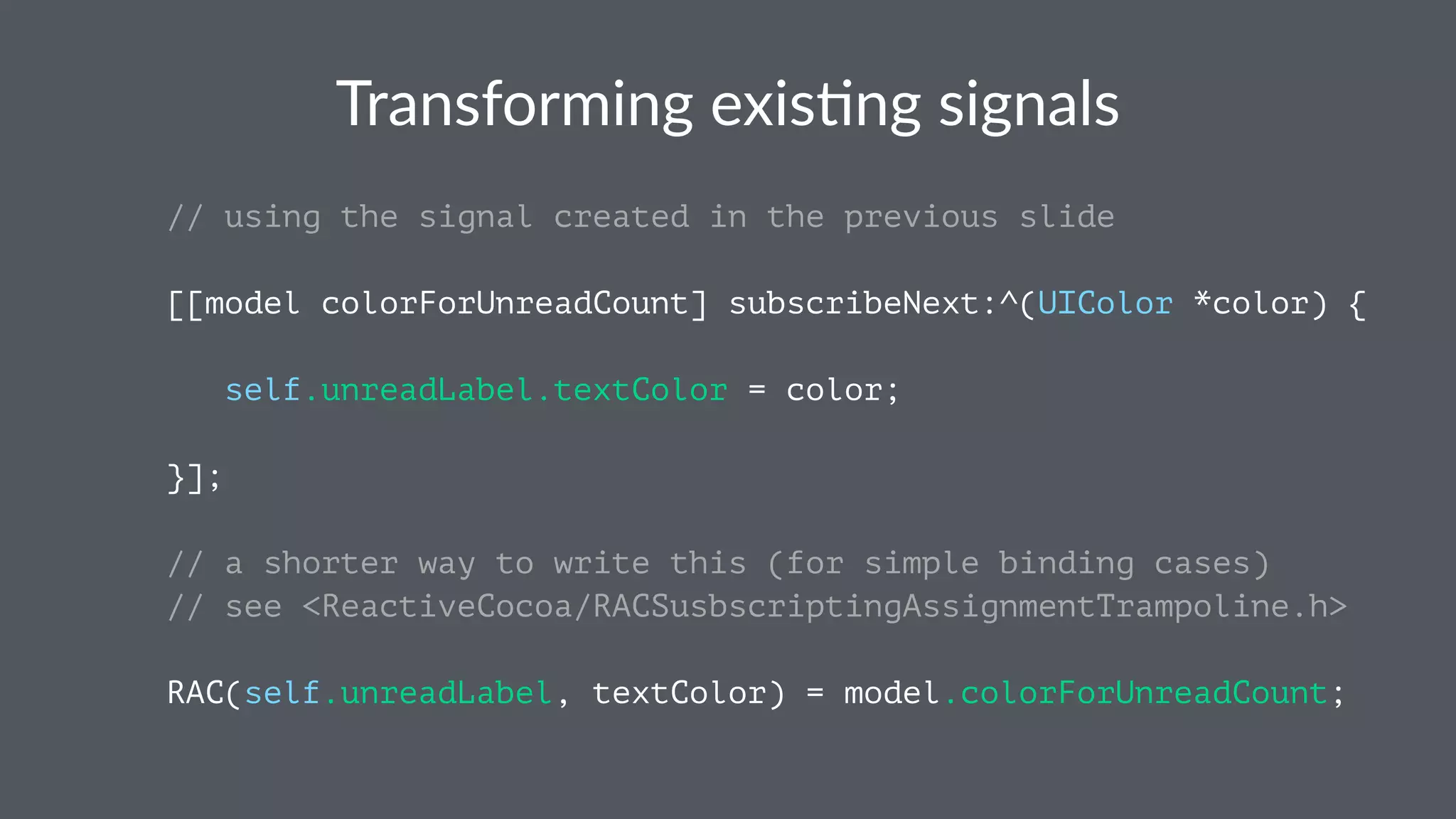 Transforming+exis.ng+signals 
// using the signal created in the previous slide 
[[model colorForUnreadCount] subscribeNext:^(UIColor *color) { 
self.unreadLabel.textColor = color; 
}]; 
// a shorter way to write this (for simple binding cases) 
// see <ReactiveCocoa/RACSusbscriptingAssignmentTrampoline.h> 
RAC(self.unreadLabel, textColor) = model.colorForUnreadCount; 
 