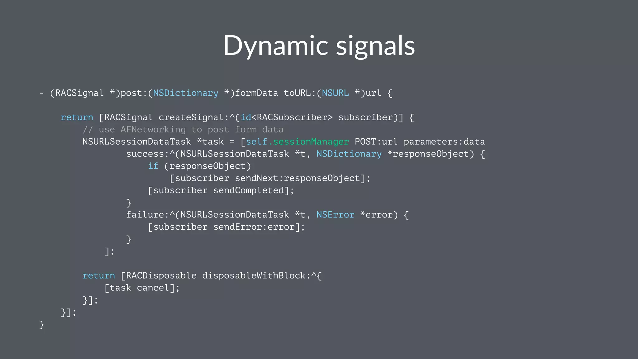 Dynamic(signals 
- (RACSignal *)post:(NSDictionary *)formData toURL:(NSURL *)url { 
return [RACSignal createSignal:^(id<RACSubscriber> subscriber)] { 
// use AFNetworking to post form data 
NSURLSessionDataTask *task = [self.sessionManager POST:url parameters:data 
success:^(NSURLSessionDataTask *t, NSDictionary *responseObject) { 
if (responseObject) 
[subscriber sendNext:responseObject]; 
[subscriber sendCompleted]; 
} 
failure:^(NSURLSessionDataTask *t, NSError *error) { 
[subscriber sendError:error]; 
} 
]; 
return [RACDisposable disposableWithBlock:^{ 
[task cancel]; 
}]; 
}]; 
} 
 