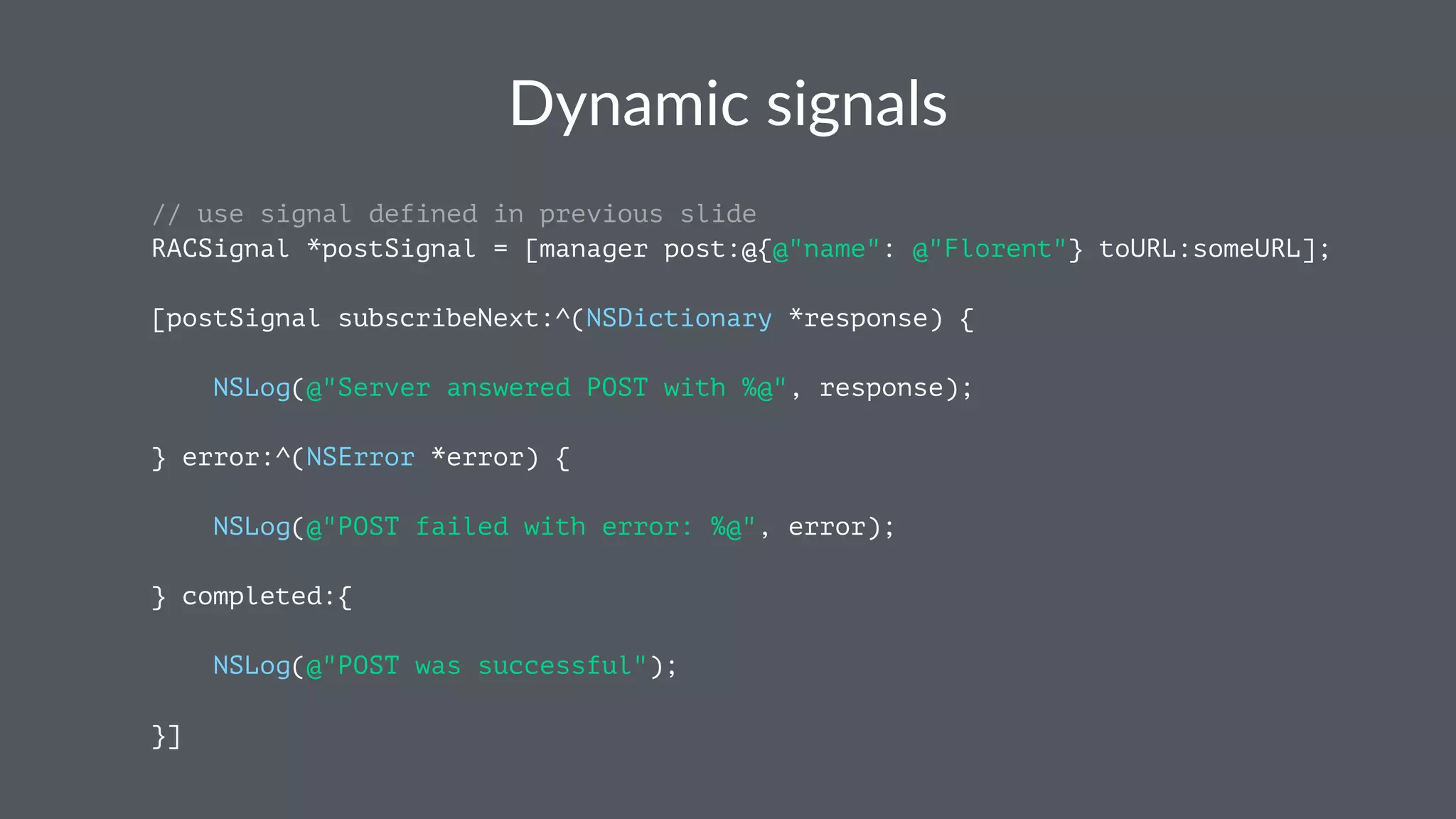 Dynamic(signals 
// use signal defined in previous slide 
RACSignal *postSignal = [manager post:@{@"name": @"Florent"} toURL:someURL]; 
[postSignal subscribeNext:^(NSDictionary *response) { 
NSLog(@"Server answered POST with %@", response); 
} error:^(NSError *error) { 
NSLog(@"POST failed with error: %@", error); 
} completed:{ 
NSLog(@"POST was successful"); 
}] 
 