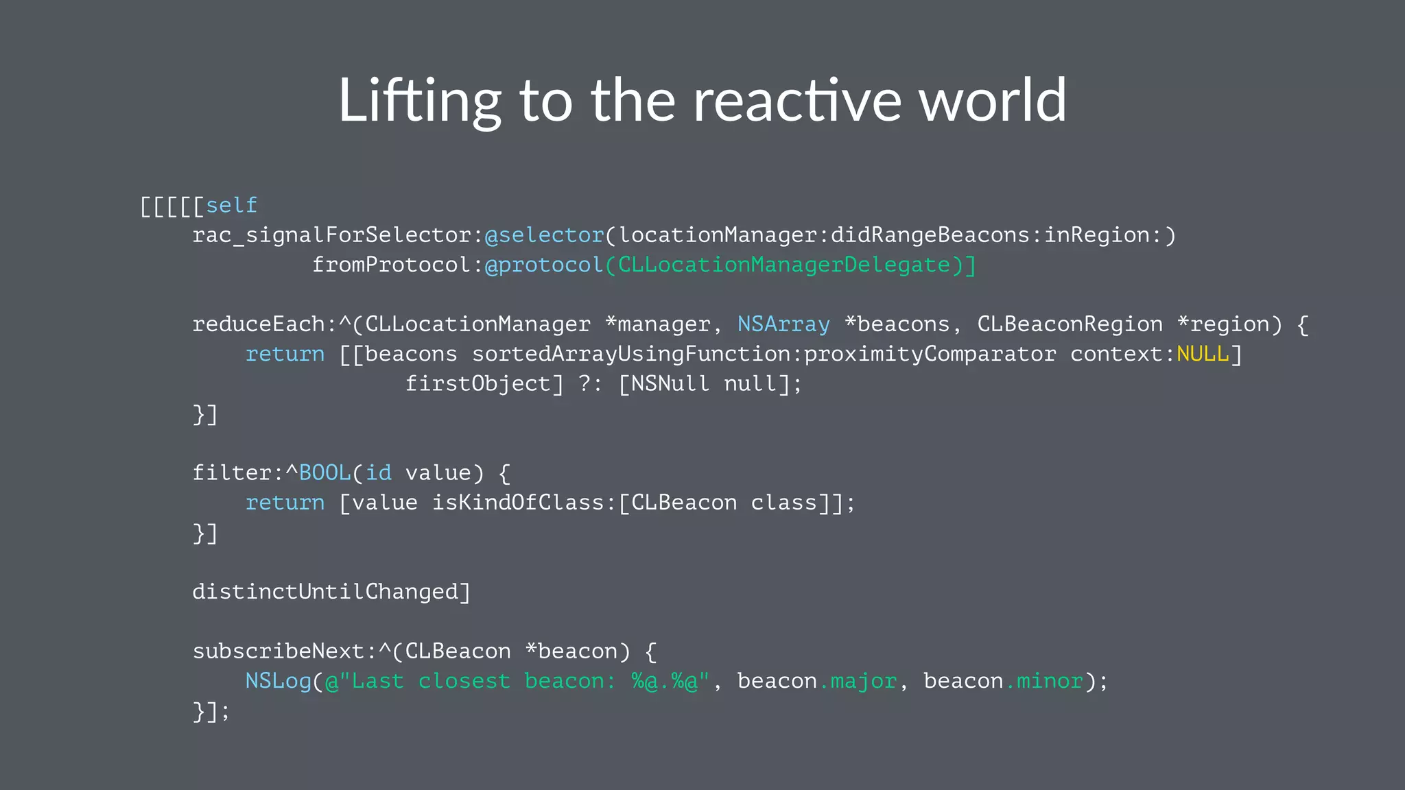 Li#ing&to&the&reac.ve&world 
[[[[[self 
rac_signalForSelector:@selector(locationManager:didRangeBeacons:inRegion:) 
fromProtocol:@protocol(CLLocationManagerDelegate)] 
reduceEach:^(CLLocationManager *manager, NSArray *beacons, CLBeaconRegion *region) { 
return [[beacons sortedArrayUsingFunction:proximityComparator context:NULL] 
firstObject] ?: [NSNull null]; 
}] 
filter:^BOOL(id value) { 
return [value isKindOfClass:[CLBeacon class]]; 
}] 
distinctUntilChanged] 
subscribeNext:^(CLBeacon *beacon) { 
NSLog(@"Last closest beacon: %@.%@", beacon.major, beacon.minor); 
}]; 
 