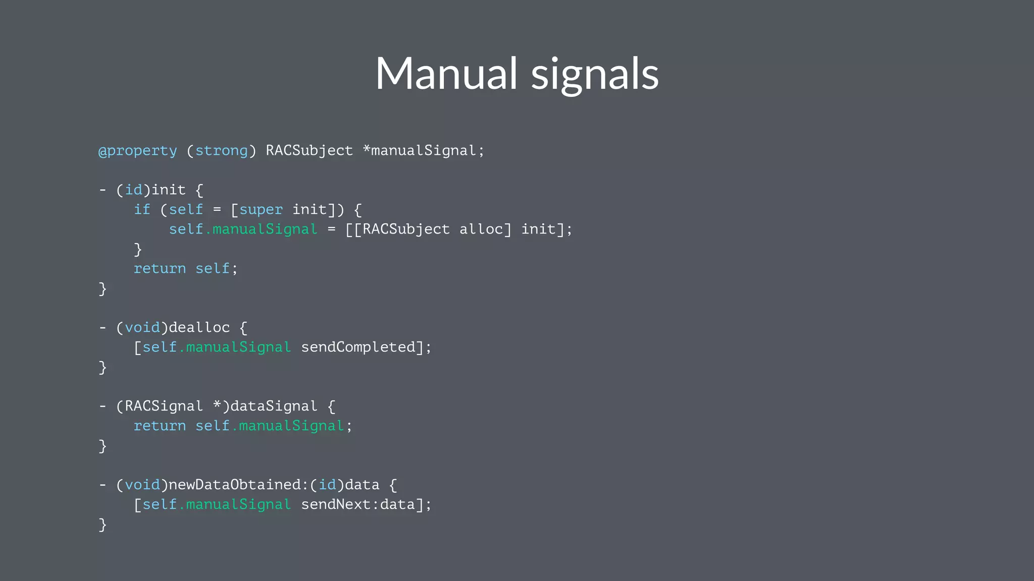 Manual&signals 
@property (strong) RACSubject *manualSignal; 
- (id)init { 
if (self = [super init]) { 
self.manualSignal = [[RACSubject alloc] init]; 
} 
return self; 
} 
- (void)dealloc { 
[self.manualSignal sendCompleted]; 
} 
- (RACSignal *)dataSignal { 
return self.manualSignal; 
} 
- (void)newDataObtained:(id)data { 
[self.manualSignal sendNext:data]; 
} 
 