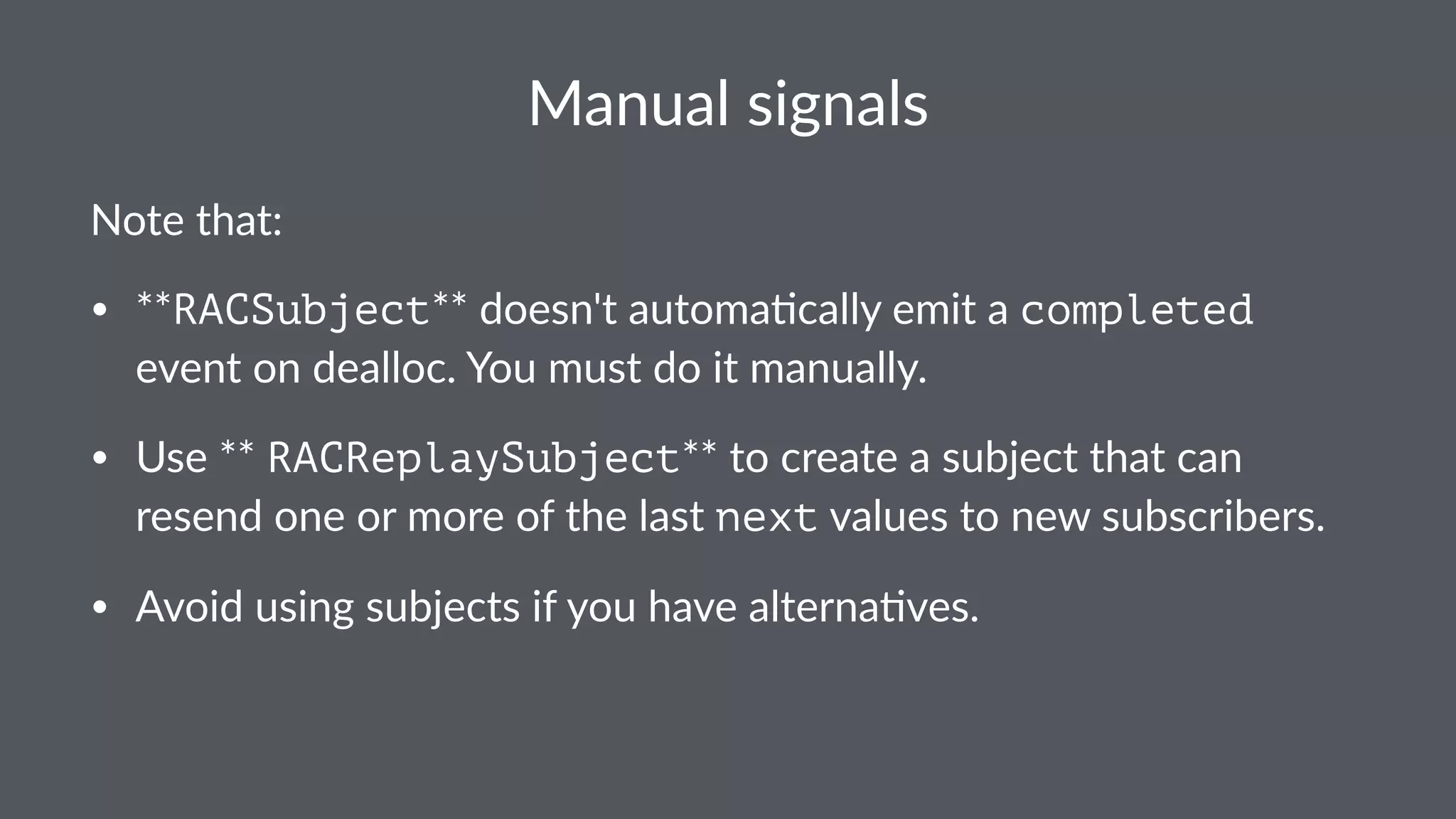 Manual&signals 
Note%that: 
• **RACSubject**#doesn't#automa.cally#emit#a#completed# 
event#on#dealloc.#You#must#do#it#manually. 
• Use#**RACReplaySubject**#to#create#a#subject#that#can# 
resend#one#or#more#of#the#last#next#values#to#new#subscribers. 
• Avoid#using#subjects#if#you#have#alterna.ves. 
 