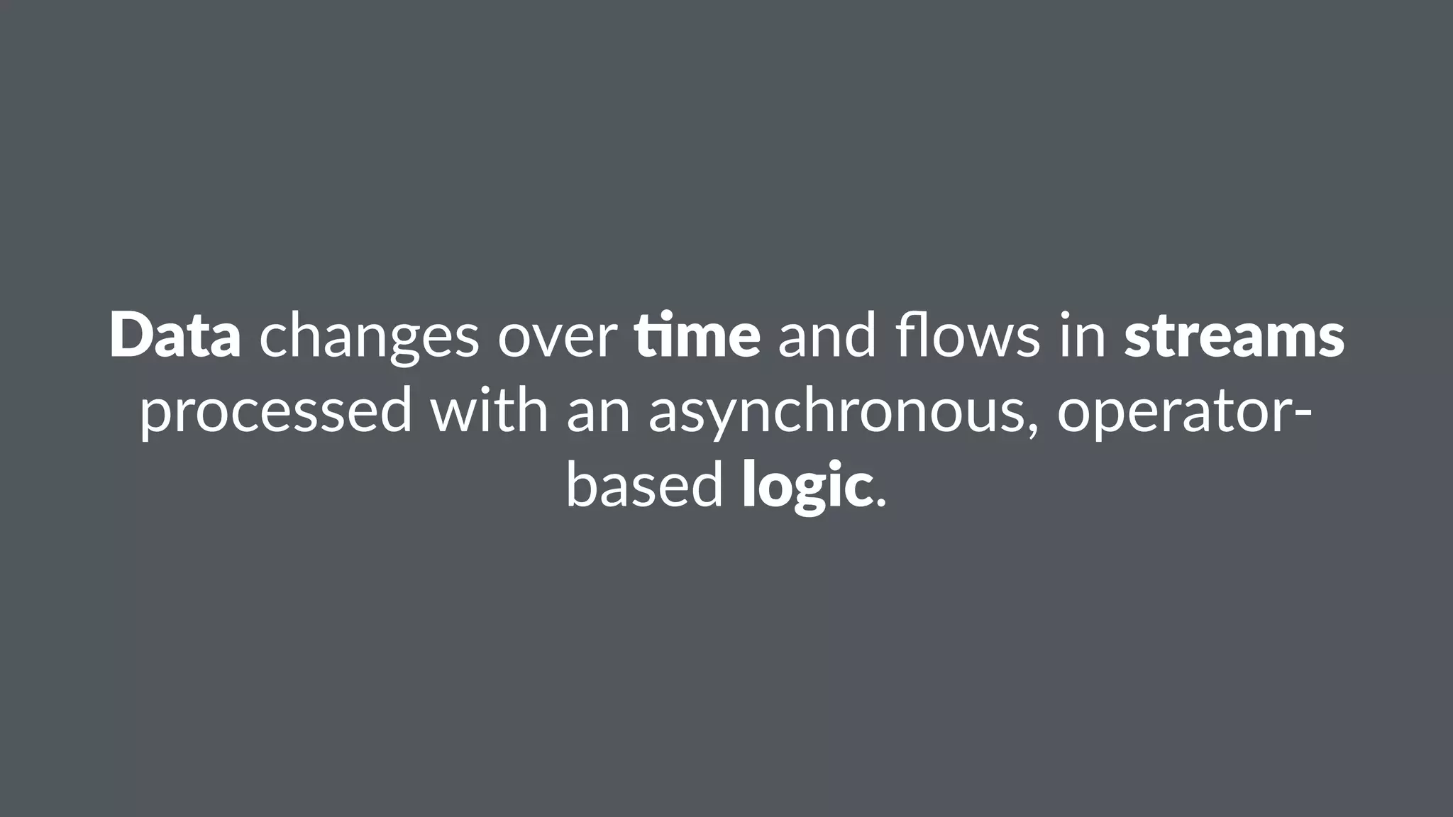 Data!changes!over!$me!and!flows!in!streams! 
processed!with!an!asynchronous,!operator5 
based!logic. 
 