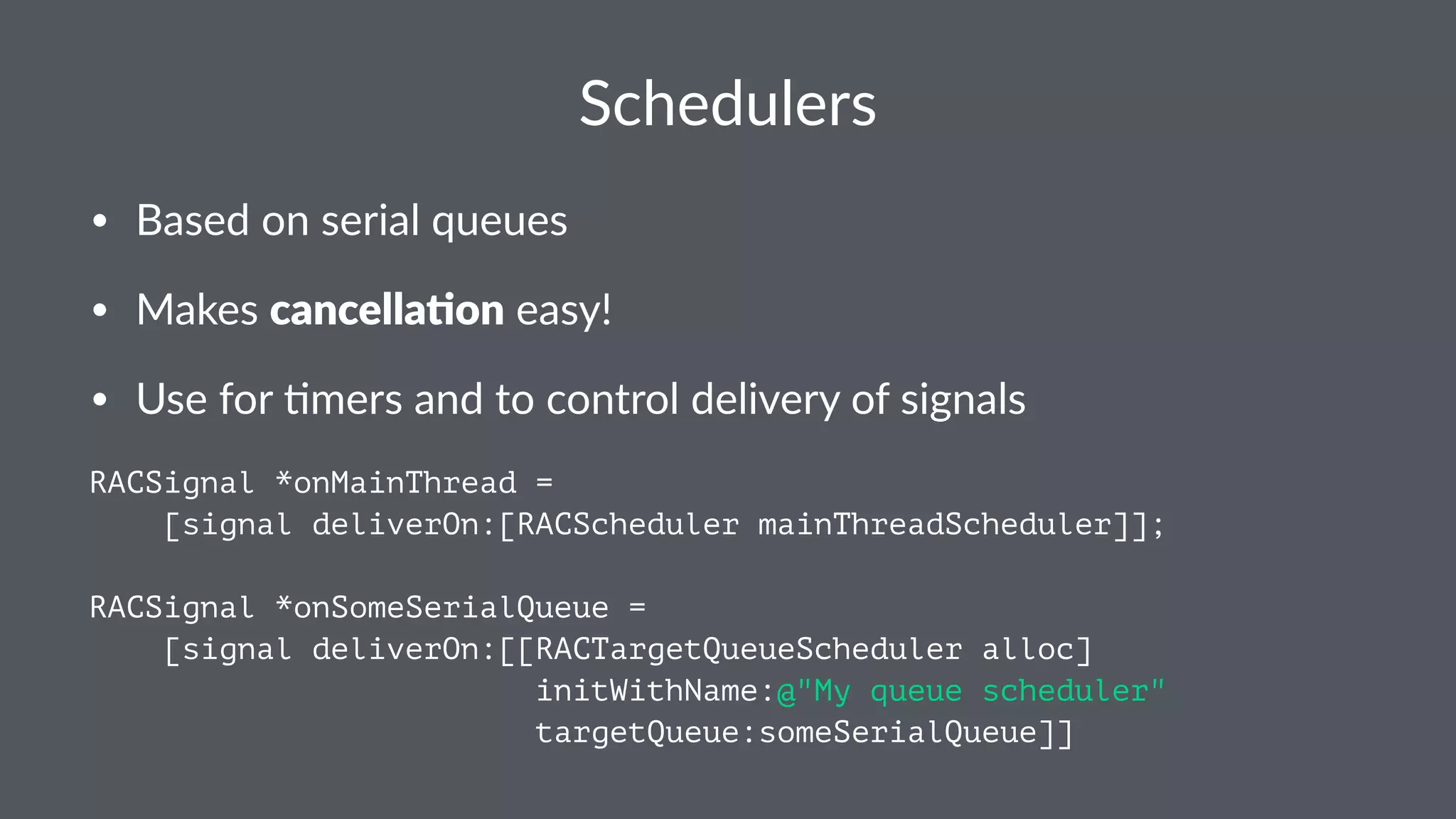 Schedulers 
• Based'on'serial'queues 
• Makes'cancella&on'easy! 
• Use'for'5mers'and'to'control'delivery'of'signals 
RACSignal *onMainThread = 
[signal deliverOn:[RACScheduler mainThreadScheduler]]; 
RACSignal *onSomeSerialQueue = 
[signal deliverOn:[[RACTargetQueueScheduler alloc] 
initWithName:@"My queue scheduler" 
targetQueue:someSerialQueue]] 
 