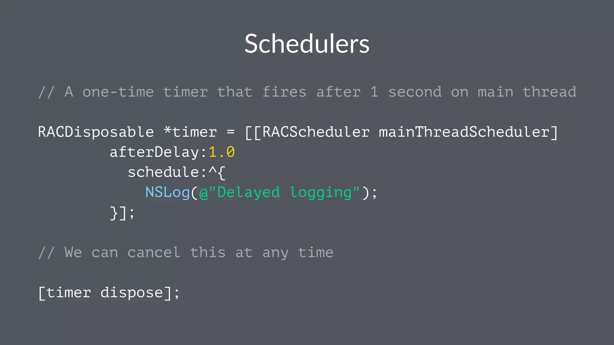 Schedulers 
// A one-time timer that fires after 1 second on main thread 
RACDisposable *timer = [[RACScheduler mainThreadScheduler] 
afterDelay:1.0 
schedule:^{ 
NSLog(@"Delayed logging"); 
}]; 
// We can cancel this at any time 
[timer dispose]; 
 