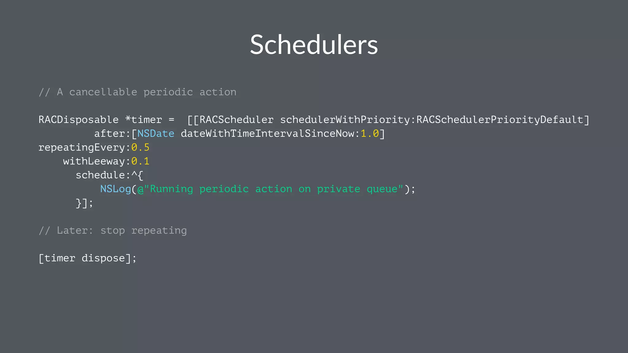 Schedulers 
// A cancellable periodic action 
RACDisposable *timer = [[RACScheduler schedulerWithPriority:RACSchedulerPriorityDefault] 
after:[NSDate dateWithTimeIntervalSinceNow:1.0] 
repeatingEvery:0.5 
withLeeway:0.1 
schedule:^{ 
NSLog(@"Running periodic action on private queue"); 
}]; 
// Later: stop repeating 
[timer dispose]; 
 