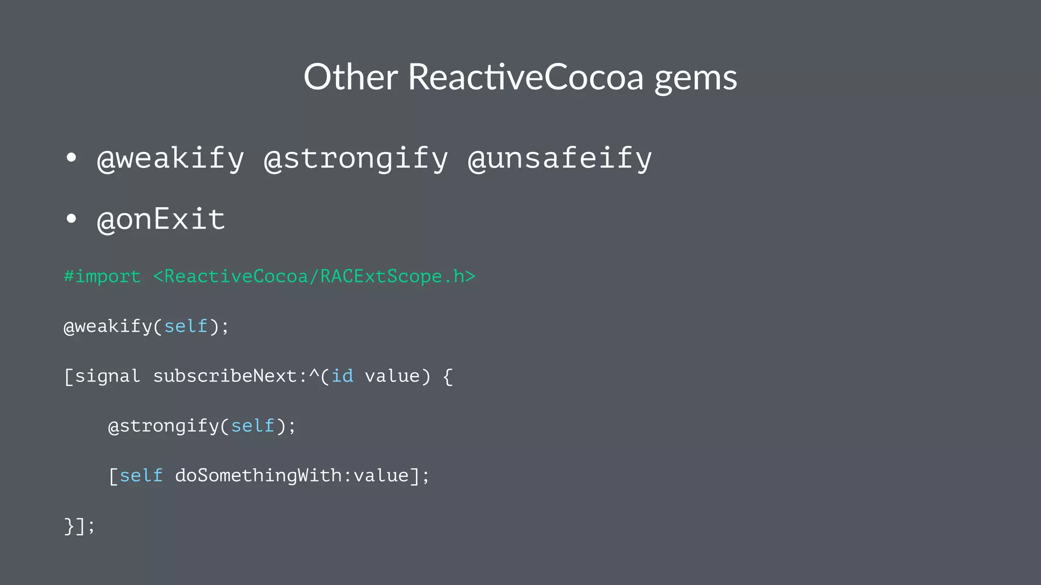 Other&Reac*veCocoa&gems 
• @weakify @strongify @unsafeify 
• @onExit 
#import <ReactiveCocoa/RACExtScope.h> 
@weakify(self); 
[signal subscribeNext:^(id value) { 
@strongify(self); 
[self doSomethingWith:value]; 
}]; 
 