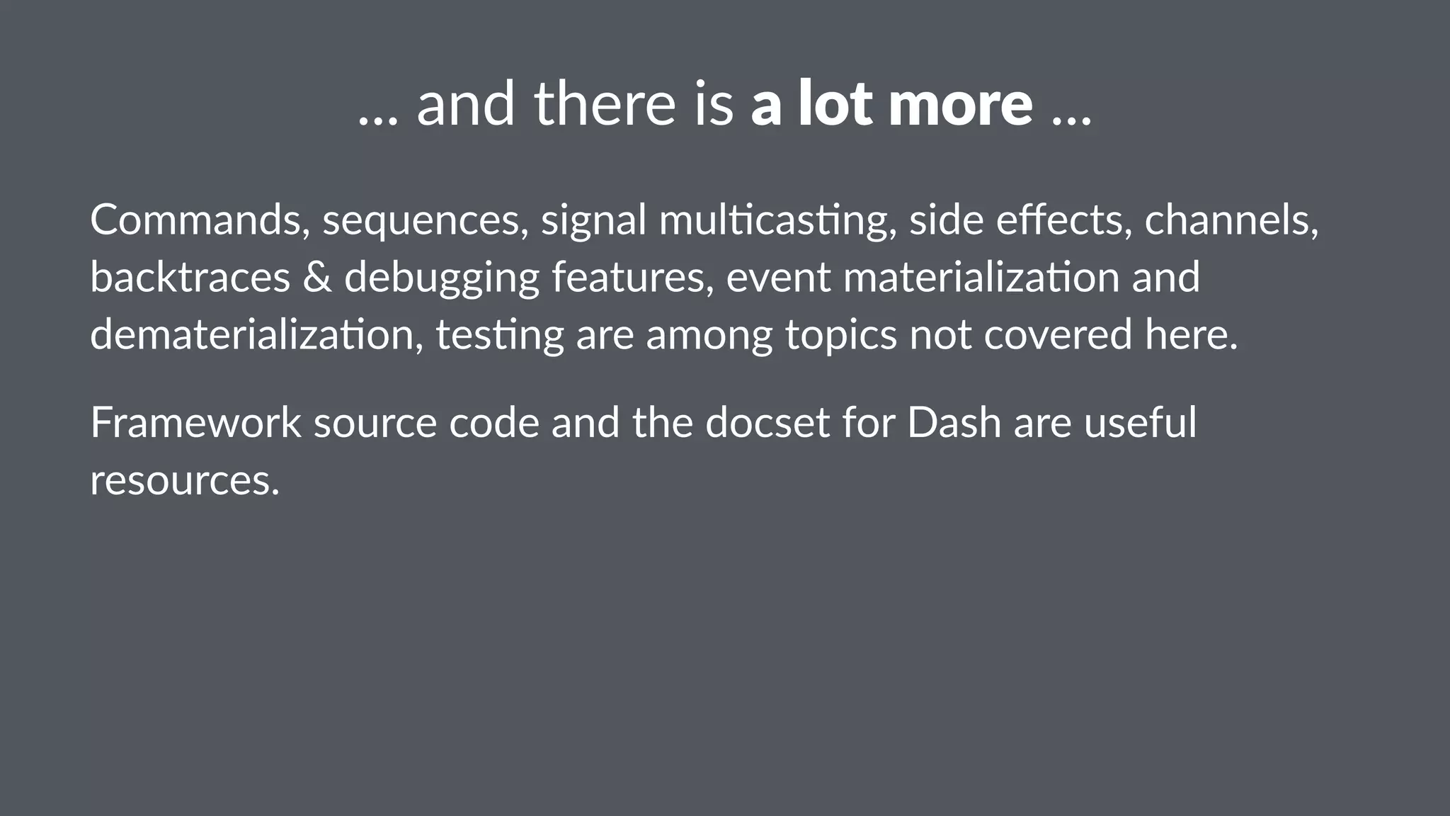 ..."and"there"is"a"lot"more"... 
Commands,)sequences,)signal)mul1cas1ng,)side)effects,)channels,) 
backtraces)&)debugging)features,)event)materializa1on)and) 
dematerializa1on,)tes1ng)are)among)topics)not)covered)here. 
Framework)source)code)and)the)docset)for)Dash)are)useful) 
resources. 
 