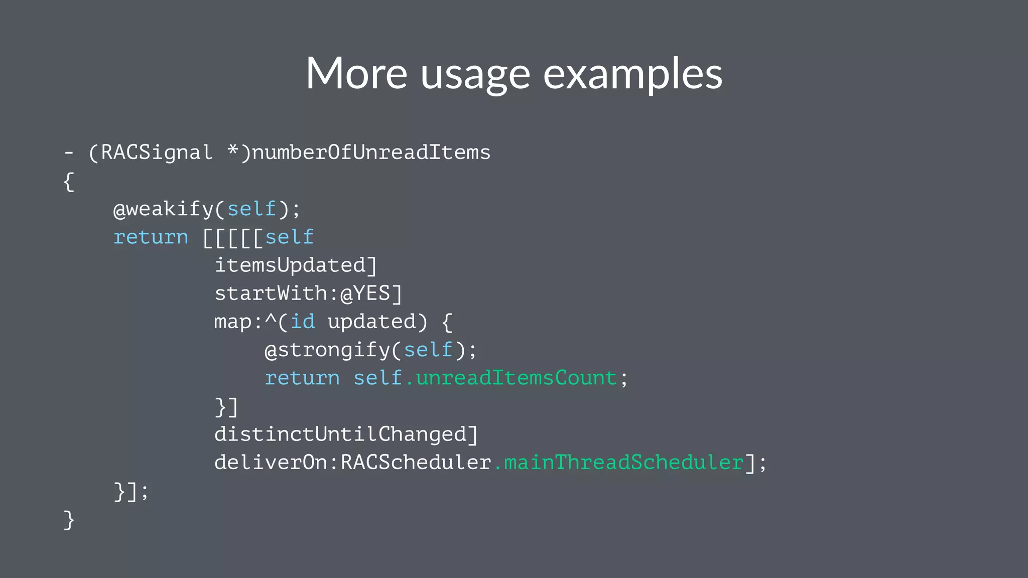 More%usage%examples 
- (RACSignal *)numberOfUnreadItems 
{ 
@weakify(self); 
return [[[[[self 
itemsUpdated] 
startWith:@YES] 
map:^(id updated) { 
@strongify(self); 
return self.unreadItemsCount; 
}] 
distinctUntilChanged] 
deliverOn:RACScheduler.mainThreadScheduler]; 
}]; 
} 
 