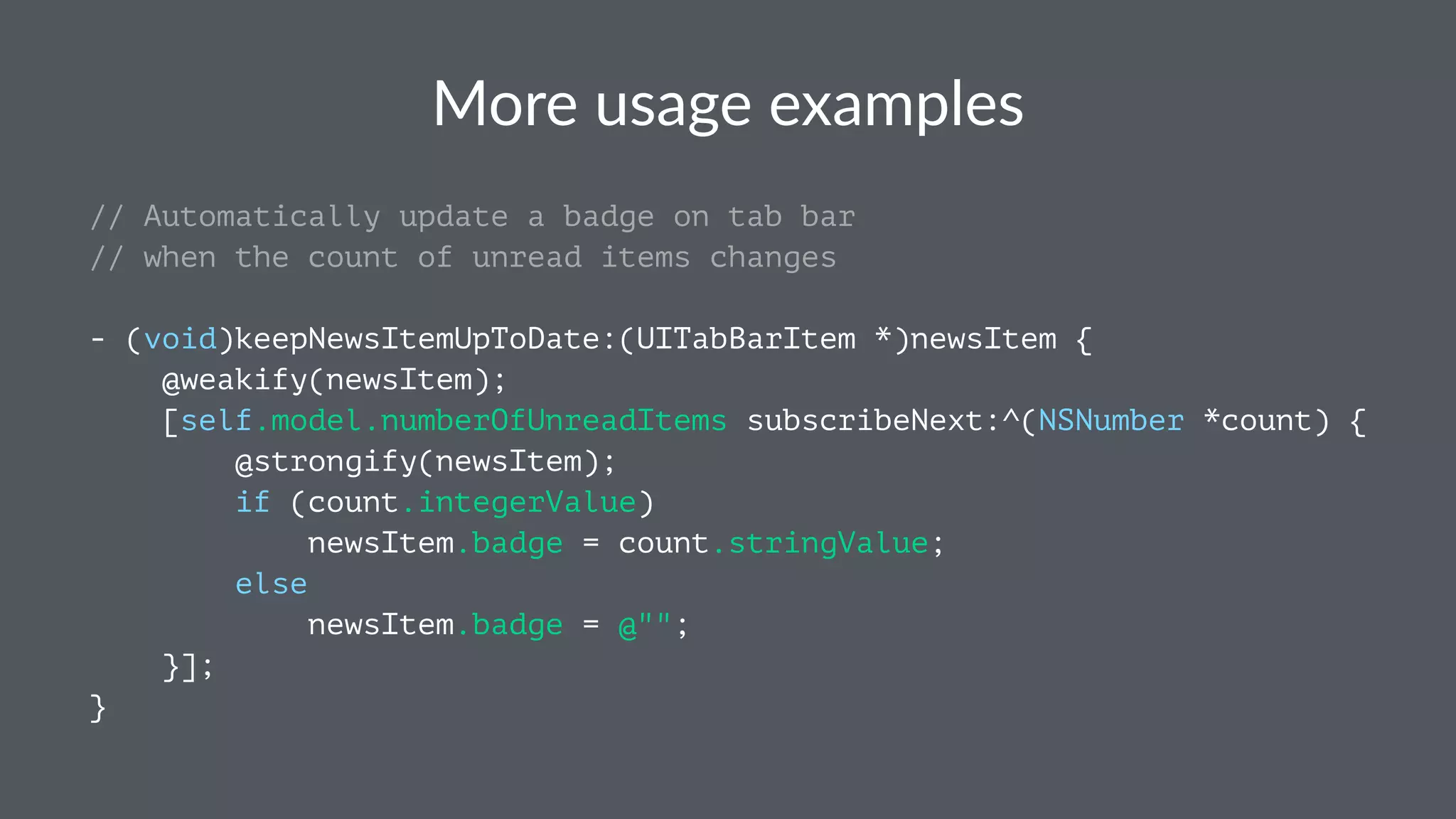 More%usage%examples 
// Automatically update a badge on tab bar 
// when the count of unread items changes 
- (void)keepNewsItemUpToDate:(UITabBarItem *)newsItem { 
@weakify(newsItem); 
[self.model.numberOfUnreadItems subscribeNext:^(NSNumber *count) { 
@strongify(newsItem); 
if (count.integerValue) 
newsItem.badge = count.stringValue; 
else 
newsItem.badge = @""; 
}]; 
} 
 