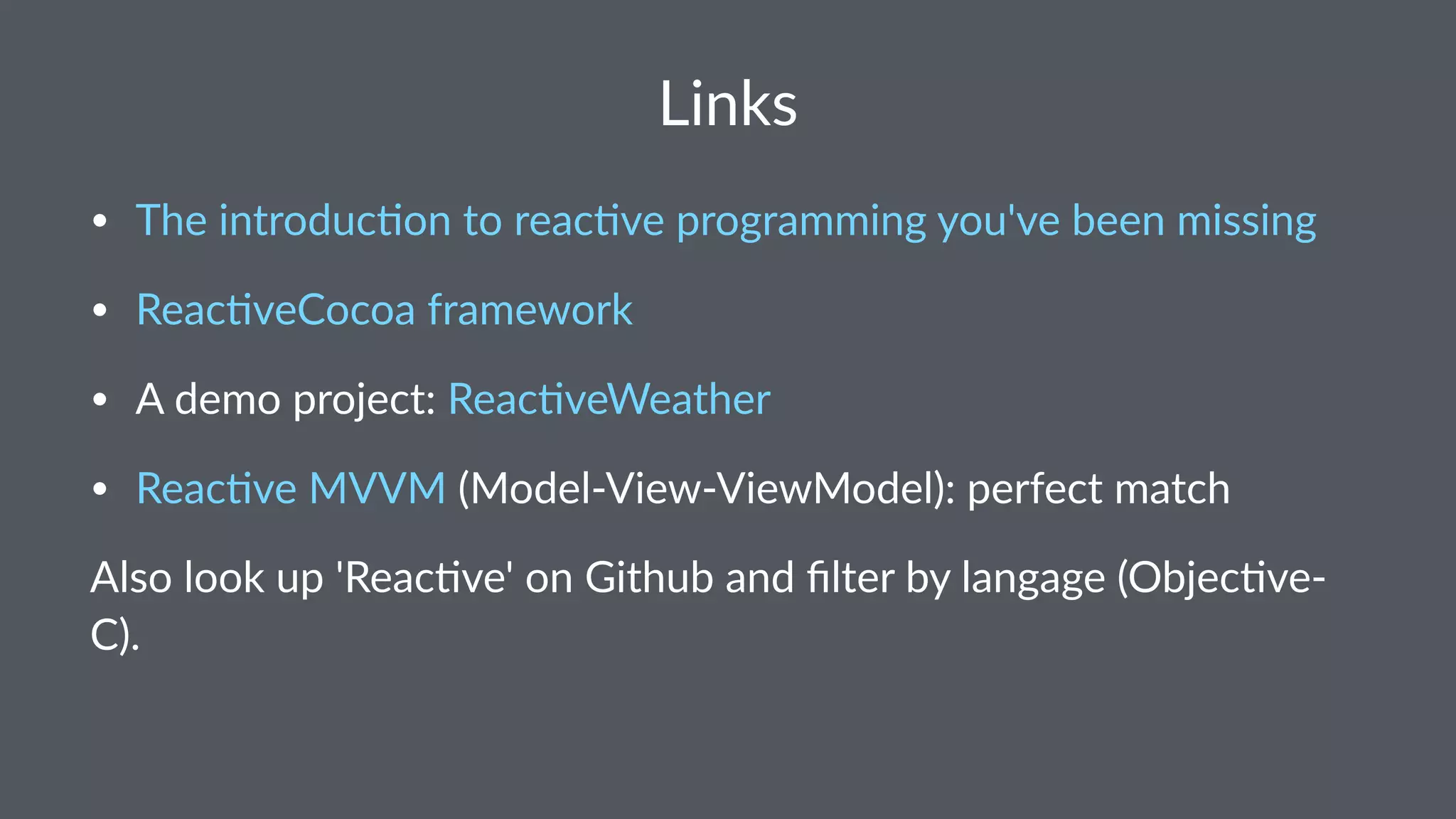 Links 
• Reac&veCocoa*framework 
• A*demo*project:*Reac&veWeather 
• The*introduc&on*to*reac&ve*programming*you've*been*missing 
• Enemy*of*the*state 
• Reac&ve*MVVM*(ModelFViewFViewModel):*perfect*match 
Also%look%up%'Reac.ve'%on%Github%and%filter%by%langage%(Obj>C). 
 
