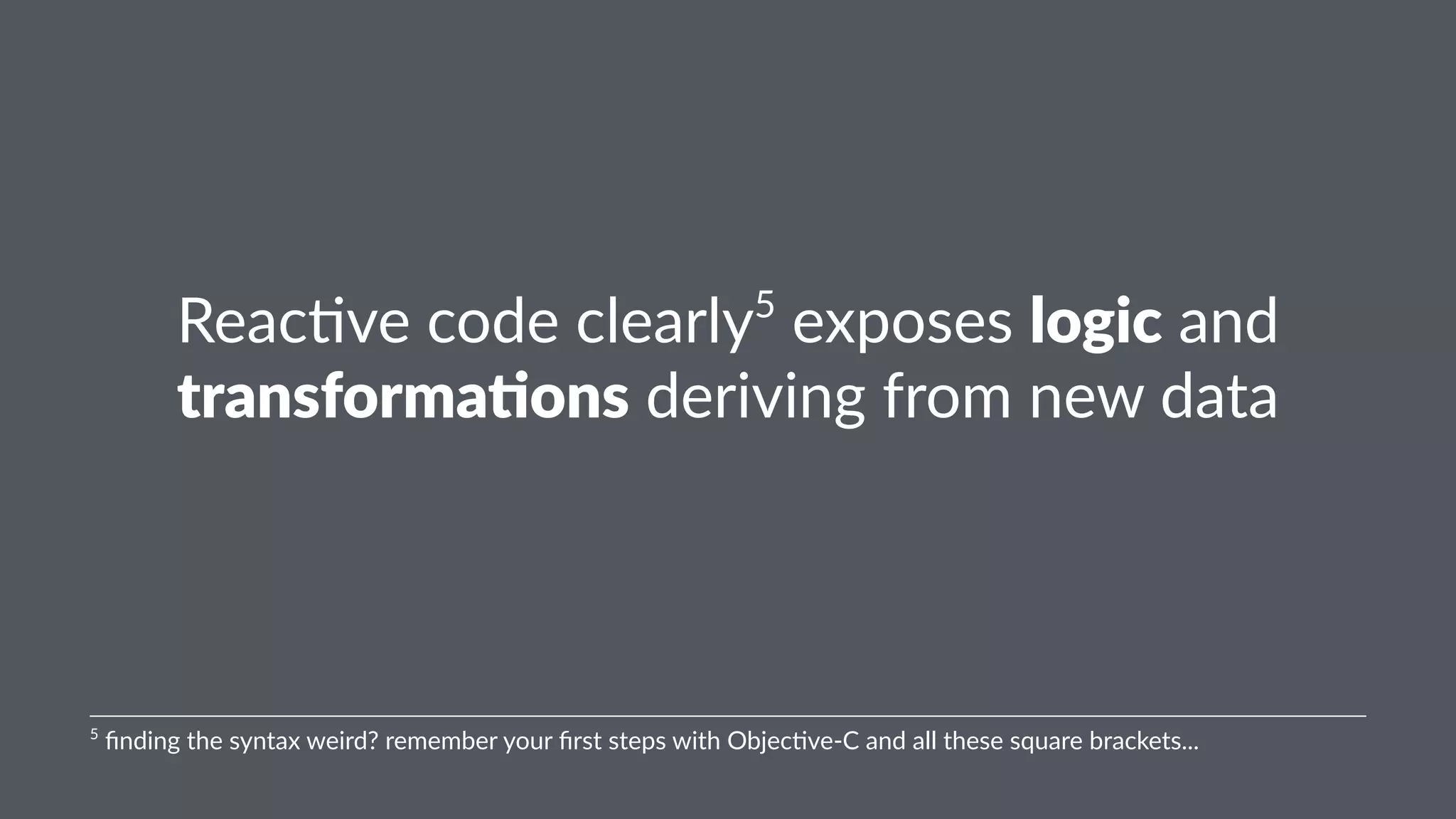 Reac%ve'code'clearly5'exposes'logic'and' 
transforma-ons'deriving'from'new'data 
5"finding"the"syntax"weird?"remember"your"first"steps"with"Objec:ve<C"and"all"these"square"brackets... 
 