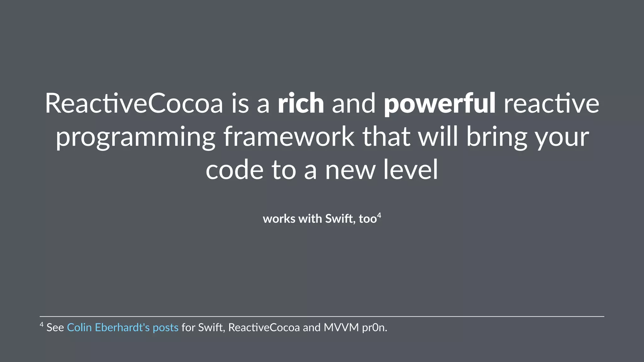 Reac%veCocoa)is)a)rich)and)powerful)reac%ve) 
programming)framework)that)will)bring)your) 
code)to)a)new)level 
works&with&Swi+,&too4 
4"See"Colin"Eberhardt's"posts"for"Swi6,"Reac:veCocoa"and"MVVM"pr0n. 
 