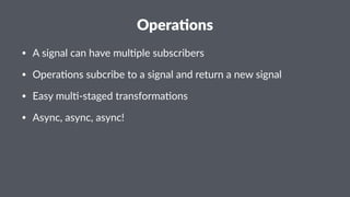 Opera&ons 
• A#signal#can#have#mul0ple#subscribers 
• Opera0ons#subcribe#to#a#signal#and#return#a#new#signal 
• Easy#mul0;staged#transforma0ons 
• Async,#async,#async! 
 