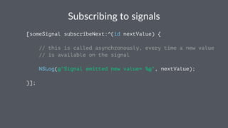 Subscribing*to*signals 
[someSignal subscribeNext:^(id nextValue) { 
// this is called asynchronously, every time a new value 
// is available on the signal 
NSLog(@"Signal emitted new value= %@", nextValue); 
}]; 
 