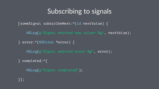 Subscribing*to*signals 
[someSignal subscribeNext:^(id nextValue) { 
NSLog(@"Signal emitted new value= %@", nextValue); 
} error:^(NSError *error) { 
NSLog(@"Signal emitted error %@", error); 
} completed:^{ 
NSLog(@"Signal completed"); 
}]; 
 
