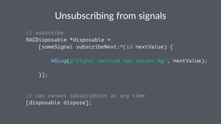 Unsubscribing*from*signals 
// subscribe 
RACDisposable *disposable = 
[someSignal subscribeNext:^(id nextValue) { 
NSLog(@"Signal emitted new value= %@", nextValue); 
}]; 
// can cancel subscription at any time 
[disposable dispose]; 
 