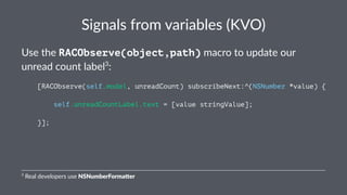 Signals(from(variables((KVO) 
Use$the$RACObserve(object,path)$macro$to$update$our$ 
unread$count$label3: 
[RACObserve(self.model, unreadCount) subscribeNext:^(NSNumber *value) { 
self.unreadCountLabel.text = [value stringValue]; 
}]; 
3"Real"developers"use"NSNumberForma+er 
 