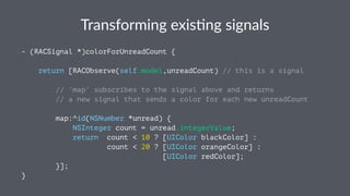 Transforming+exis.ng+signals 
- (RACSignal *)colorForUnreadCount { 
return [RACObserve(self.model,unreadCount) // this is a signal 
// 'map' subscribes to the signal above and returns 
// a new signal that sends a color for each new unreadCount 
map:^id(NSNumber *unread) { 
NSInteger count = unread.integerValue; 
return count < 10 ? [UIColor blackColor] : 
count < 20 ? [UIColor orangeColor] : 
[UIColor redColor]; 
}]; 
} 
 