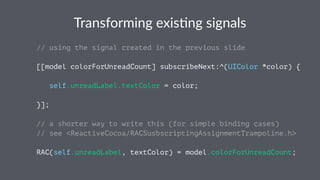 Transforming+exis.ng+signals 
// using the signal created in the previous slide 
[[model colorForUnreadCount] subscribeNext:^(UIColor *color) { 
self.unreadLabel.textColor = color; 
}]; 
// a shorter way to write this (for simple binding cases) 
// see <ReactiveCocoa/RACSusbscriptingAssignmentTrampoline.h> 
RAC(self.unreadLabel, textColor) = model.colorForUnreadCount; 
 