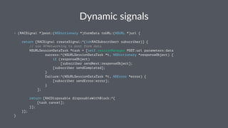 Dynamic(signals 
- (RACSignal *)post:(NSDictionary *)formData toURL:(NSURL *)url { 
return [RACSignal createSignal:^(id<RACSubscriber> subscriber)] { 
// use AFNetworking to post form data 
NSURLSessionDataTask *task = [self.sessionManager POST:url parameters:data 
success:^(NSURLSessionDataTask *t, NSDictionary *responseObject) { 
if (responseObject) 
[subscriber sendNext:responseObject]; 
[subscriber sendCompleted]; 
} 
failure:^(NSURLSessionDataTask *t, NSError *error) { 
[subscriber sendError:error]; 
} 
]; 
return [RACDisposable disposableWithBlock:^{ 
[task cancel]; 
}]; 
}]; 
} 
 
