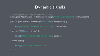 Dynamic(signals 
// use signal defined in previous slide 
RACSignal *postSignal = [manager post:@{@"name": @"Florent"} toURL:someURL]; 
[postSignal subscribeNext:^(NSDictionary *response) { 
NSLog(@"Server answered POST with %@", response); 
} error:^(NSError *error) { 
NSLog(@"POST failed with error: %@", error); 
} completed:{ 
NSLog(@"POST was successful"); 
}] 
 