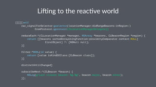 Li#ing&to&the&reac.ve&world 
[[[[[self 
rac_signalForSelector:@selector(locationManager:didRangeBeacons:inRegion:) 
fromProtocol:@protocol(CLLocationManagerDelegate)] 
reduceEach:^(CLLocationManager *manager, NSArray *beacons, CLBeaconRegion *region) { 
return [[beacons sortedArrayUsingFunction:proximityComparator context:NULL] 
firstObject] ?: [NSNull null]; 
}] 
filter:^BOOL(id value) { 
return [value isKindOfClass:[CLBeacon class]]; 
}] 
distinctUntilChanged] 
subscribeNext:^(CLBeacon *beacon) { 
NSLog(@"Last closest beacon: %@.%@", beacon.major, beacon.minor); 
}]; 
 