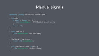 Manual&signals 
@property (strong) RACSubject *manualSignal; 
- (id)init { 
if (self = [super init]) { 
self.manualSignal = [[RACSubject alloc] init]; 
} 
return self; 
} 
- (void)dealloc { 
[self.manualSignal sendCompleted]; 
} 
- (RACSignal *)dataSignal { 
return self.manualSignal; 
} 
- (void)newDataObtained:(id)data { 
[self.manualSignal sendNext:data]; 
} 
 