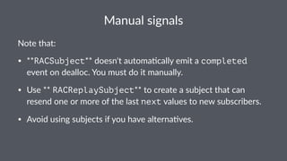 Manual&signals 
Note%that: 
• **RACSubject**#doesn't#automa.cally#emit#a#completed# 
event#on#dealloc.#You#must#do#it#manually. 
• Use#**RACReplaySubject**#to#create#a#subject#that#can# 
resend#one#or#more#of#the#last#next#values#to#new#subscribers. 
• Avoid#using#subjects#if#you#have#alterna.ves. 
 