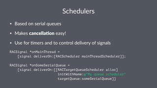 Schedulers 
• Based'on'serial'queues 
• Makes'cancella&on'easy! 
• Use'for'5mers'and'to'control'delivery'of'signals 
RACSignal *onMainThread = 
[signal deliverOn:[RACScheduler mainThreadScheduler]]; 
RACSignal *onSomeSerialQueue = 
[signal deliverOn:[[RACTargetQueueScheduler alloc] 
initWithName:@"My queue scheduler" 
targetQueue:someSerialQueue]] 
 