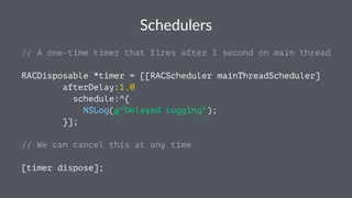 Schedulers 
// A one-time timer that fires after 1 second on main thread 
RACDisposable *timer = [[RACScheduler mainThreadScheduler] 
afterDelay:1.0 
schedule:^{ 
NSLog(@"Delayed logging"); 
}]; 
// We can cancel this at any time 
[timer dispose]; 
 