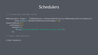 Schedulers 
// A cancellable periodic action 
RACDisposable *timer = [[RACScheduler schedulerWithPriority:RACSchedulerPriorityDefault] 
after:[NSDate dateWithTimeIntervalSinceNow:1.0] 
repeatingEvery:0.5 
withLeeway:0.1 
schedule:^{ 
NSLog(@"Running periodic action on private queue"); 
}]; 
// Later: stop repeating 
[timer dispose]; 
 