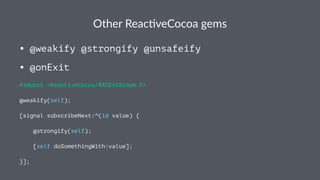 Other&Reac*veCocoa&gems 
• @weakify @strongify @unsafeify 
• @onExit 
#import <ReactiveCocoa/RACExtScope.h> 
@weakify(self); 
[signal subscribeNext:^(id value) { 
@strongify(self); 
[self doSomethingWith:value]; 
}]; 
 