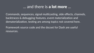 ..."and"there"is"a"lot"more"... 
Commands,)sequences,)signal)mul1cas1ng,)side)effects,)channels,) 
backtraces)&)debugging)features,)event)materializa1on)and) 
dematerializa1on,)tes1ng)are)among)topics)not)covered)here. 
Framework)source)code)and)the)docset)for)Dash)are)useful) 
resources. 
 