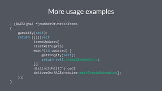 More%usage%examples 
- (RACSignal *)numberOfUnreadItems 
{ 
@weakify(self); 
return [[[[[self 
itemsUpdated] 
startWith:@YES] 
map:^(id updated) { 
@strongify(self); 
return self.unreadItemsCount; 
}] 
distinctUntilChanged] 
deliverOn:RACScheduler.mainThreadScheduler]; 
}]; 
} 
 