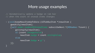 More%usage%examples 
// Automatically update a badge on tab bar 
// when the count of unread items changes 
- (void)keepNewsItemUpToDate:(UITabBarItem *)newsItem { 
@weakify(newsItem); 
[self.model.numberOfUnreadItems subscribeNext:^(NSNumber *count) { 
@strongify(newsItem); 
if (count.integerValue) 
newsItem.badge = count.stringValue; 
else 
newsItem.badge = @""; 
}]; 
} 
 