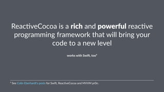Reac%veCocoa)is)a)rich)and)powerful)reac%ve) 
programming)framework)that)will)bring)your) 
code)to)a)new)level 
works&with&Swi+,&too4 
4"See"Colin"Eberhardt's"posts"for"Swi6,"Reac:veCocoa"and"MVVM"pr0n. 
 