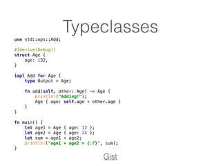 Typeclassesuse std::ops::Add; 
 
#[derive(Debug)] 
struct Age { 
age: i32, 
} 
 
impl Add for Age { 
type Output = Age; 
 
fn add(self, other: Age) -> Age { 
println!("Adding!"); 
Age { age: self.age + other.age } 
} 
} 
 
fn main() { 
let age1 = Age { age: 12 }; 
let age2 = Age { age: 24 }; 
let sum = age1 + age2; 
println!("age1 + age2 = {:?}", sum); 
}
Gist
 
