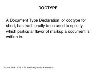 DOCTYPE
A Document Type Declaration, or doctype for
short, has traditionally been used to specify
which particular flavor of markup a document is
written in.
Source: Book: HTML5 For Web Designers by Jeremy Keith
 
