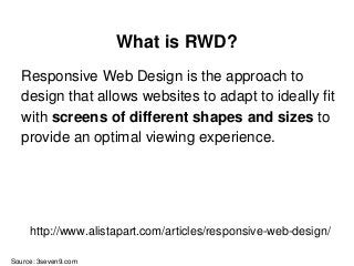 What is RWD?
Responsive Web Design is the approach to
design that allows websites to adapt to ideally fit
with screens of different shapes and sizes to
provide an optimal viewing experience.
Source: 3seven9.com
http://www.alistapart.com/articles/responsive-web-design/
 