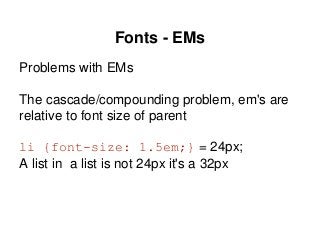 Fonts - EMs
Problems with EMs
The cascade/compounding problem, em's are
relative to font size of parent
li {font-size: 1.5em;} = 24px;
A list in a list is not 24px it's a 32px
 
